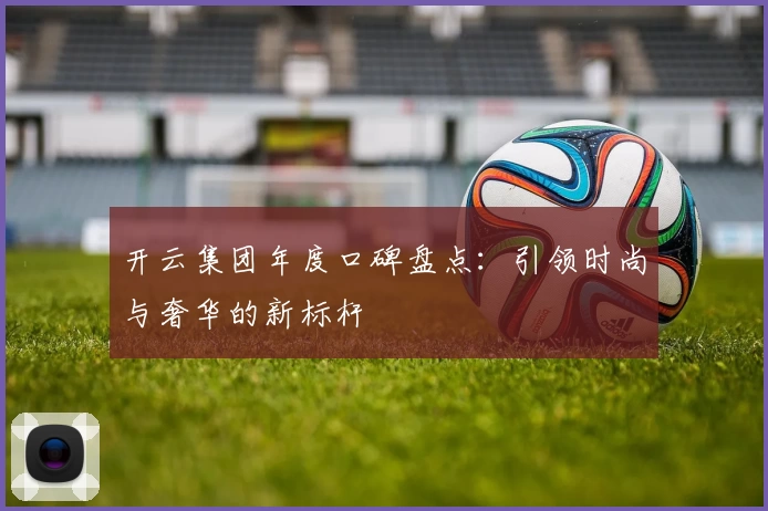 开云集团年度口碑盘点：引领时尚与奢华的新标杆