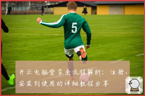 开云电脑登录全流程解析：注册、安装到使用的详细教程分享
