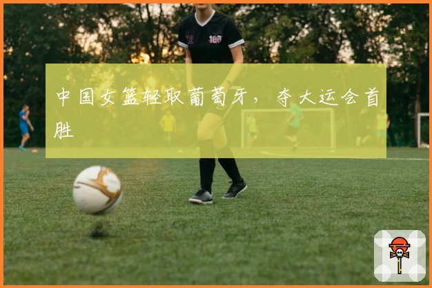 中国女篮轻取葡萄牙，夺大运会首胜