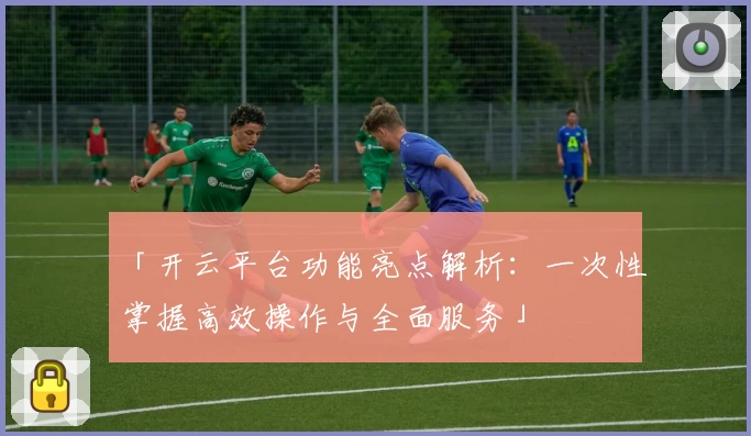 「开云平台功能亮点解析:一次性掌握高效操作与全面服务」