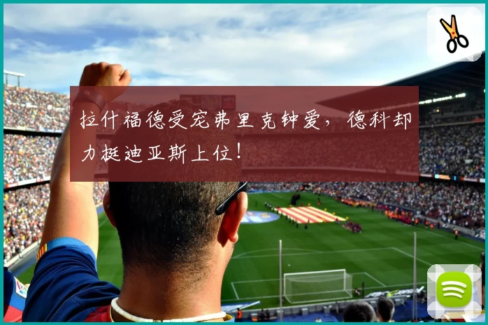拉什福德受宠弗里克钟爱,德科却力挺迪亚斯上位!