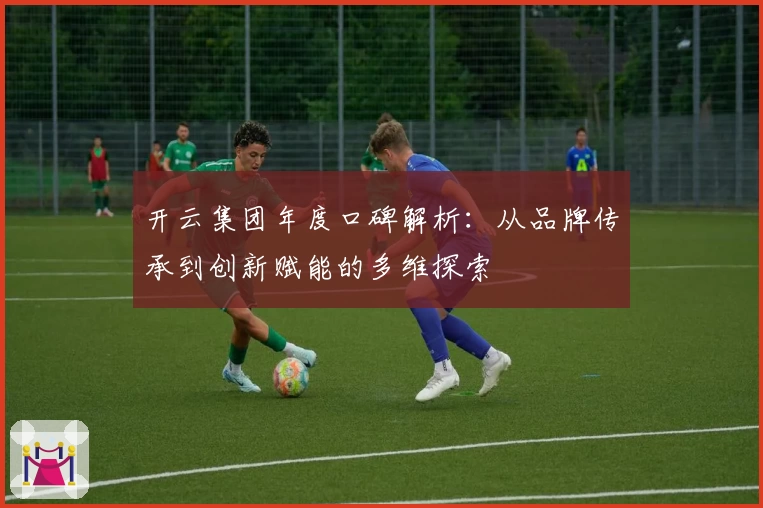 开云集团年度口碑解析:从品牌传承到创新赋能的多维探索