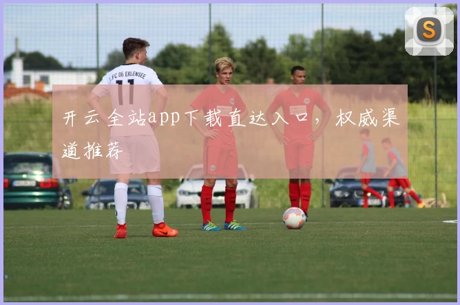 开云全站app下载直达入口，权威渠道推荐