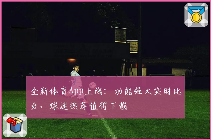 全新体育App上线：功能强大实时比分，球迷热荐值得下载