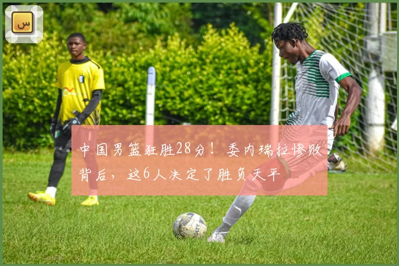 中国男篮狂胜28分!委内瑞拉惨败背后,这6人决定了胜负天平