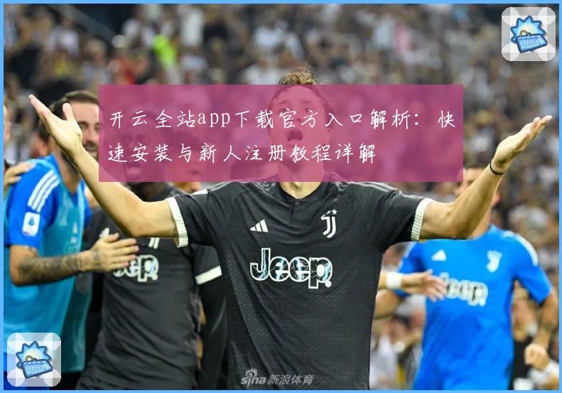 开云全站app下载官方入口解析：快速安装与新人注册教程详解