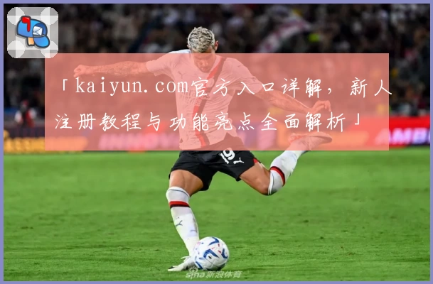 「kaiyun.com官方入口详解，新人注册教程与功能亮点全面解析」