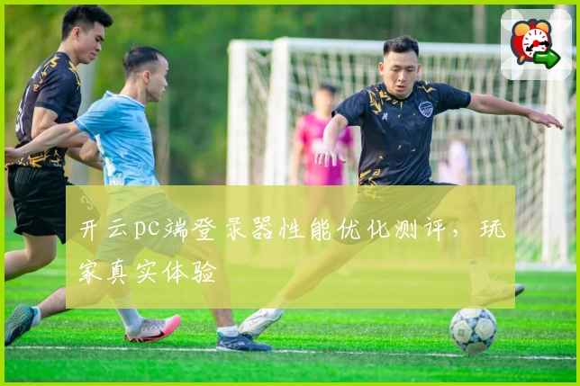 开云pc端登录器性能优化测评,玩家真实体验