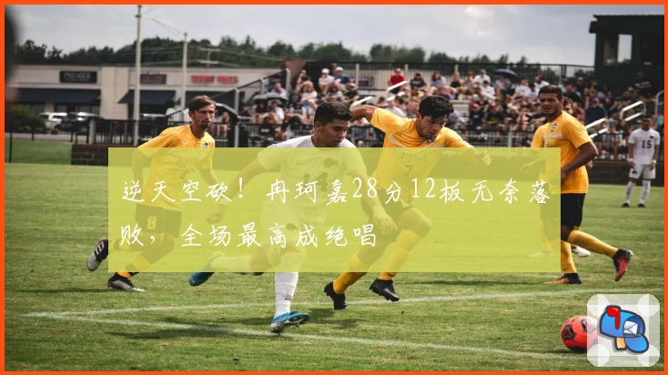逆天空砍！冉珂嘉28分12板无奈落败，全场最高成绝唱