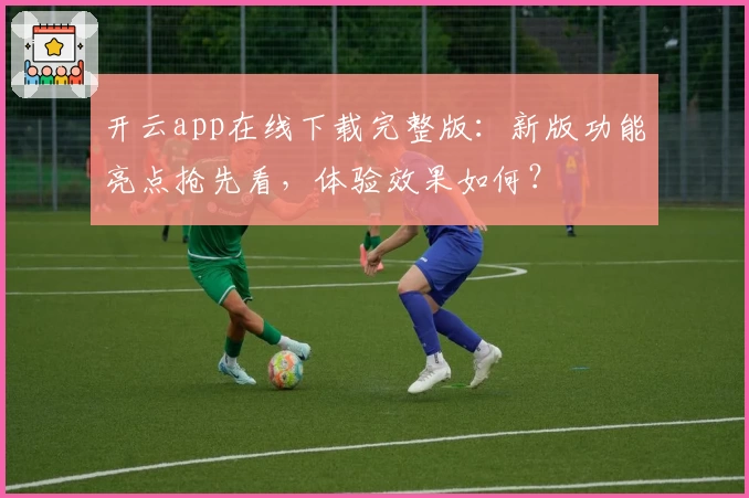 开云app在线下载完整版：新版功能亮点抢先看，体验效果如何？