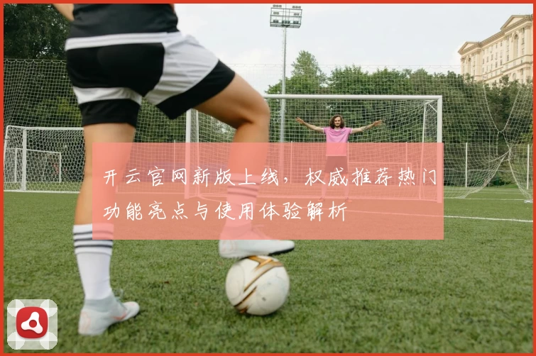 开云官网新版上线，权威推荐热门功能亮点与使用体验解析