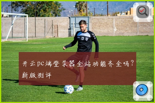 开云pc端登录器全站功能齐全吗？新版测评