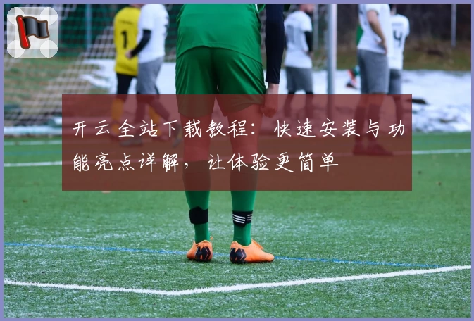 开云全站下载教程：快速安装与功能亮点详解，让体验更简单